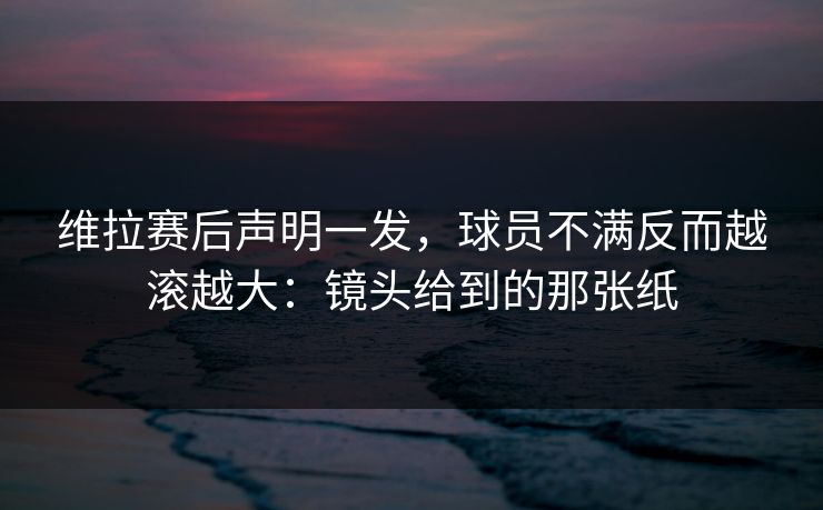 维拉赛后声明一发，球员不满反而越滚越大：镜头给到的那张纸