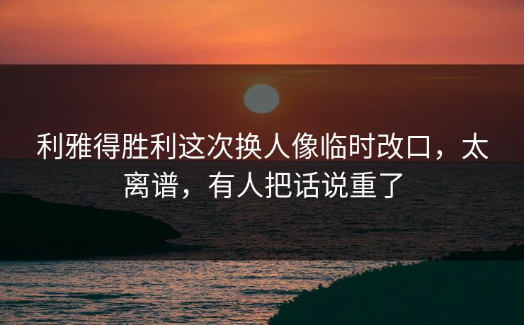 利雅得胜利这次换人像临时改口，太离谱，有人把话说重了