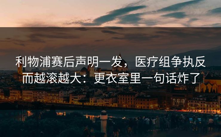 利物浦赛后声明一发,医疗组争执反而越滚越大:更衣室里一句话炸了