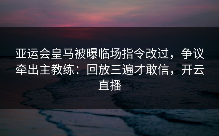 亚运会皇马被曝临场指令改过,争议牵出主教练:回放三遍才敢信,开云直播 亚运会皇马被曝临场指令改过,争议牵出主教练:回放三遍才敢信,开云直播