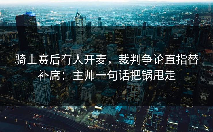 骑士赛后有人开麦，裁判争论直指替补席：主帅一句话把锅甩走