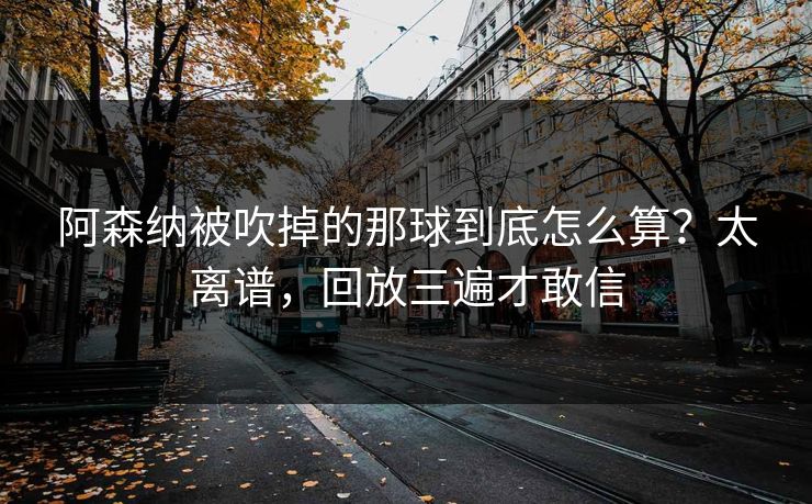 阿森纳被吹掉的那球到底怎么算？太离谱，回放三遍才敢信
