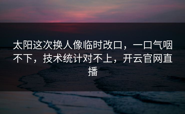 太阳这次换人像临时改口，一口气咽不下，技术统计对不上，开云官网直播