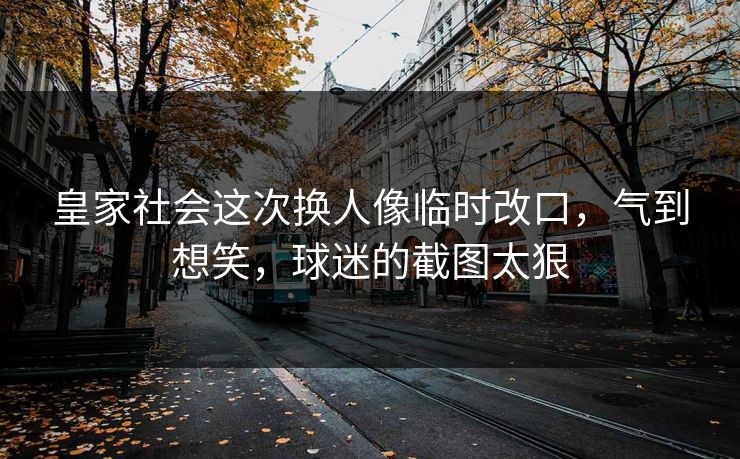 皇家社会这次换人像临时改口,气到想笑,球迷的截图太狠