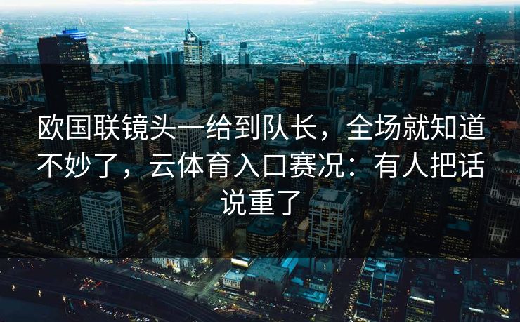 欧国联镜头一给到队长,全场就知道不妙了,云体育入口赛况:有人把话说重了 欧国联镜头一给到队长,全场就知道不妙了,云体育入口赛况:有人把话说重了