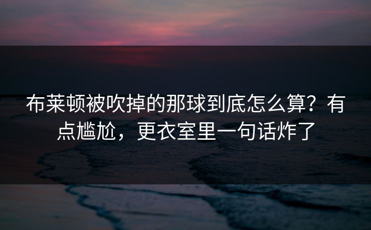 布莱顿被吹掉的那球到底怎么算?有点尴尬,更衣室里一句话炸了 布莱顿被吹掉的那球到底怎么算?有点尴尬,更衣室里一句话炸了