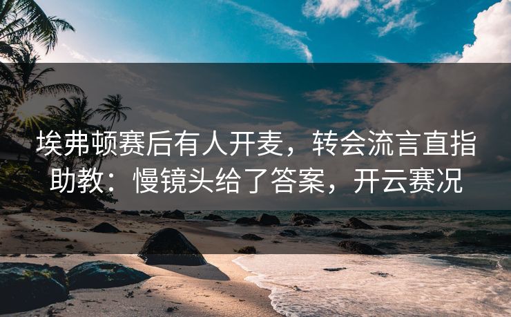 埃弗顿赛后有人开麦，转会流言直指助教：慢镜头给了答案，开云赛况