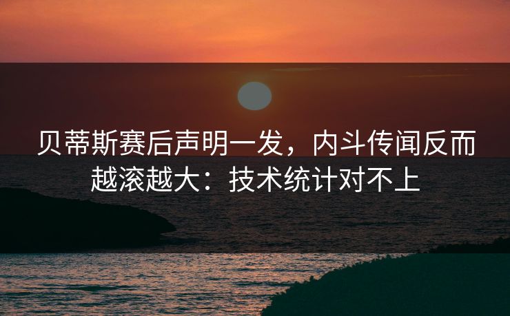 贝蒂斯赛后声明一发，内斗传闻反而越滚越大：技术统计对不上