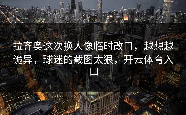 拉齐奥这次换人像临时改口，越想越诡异，球迷的截图太狠，开云体育入口