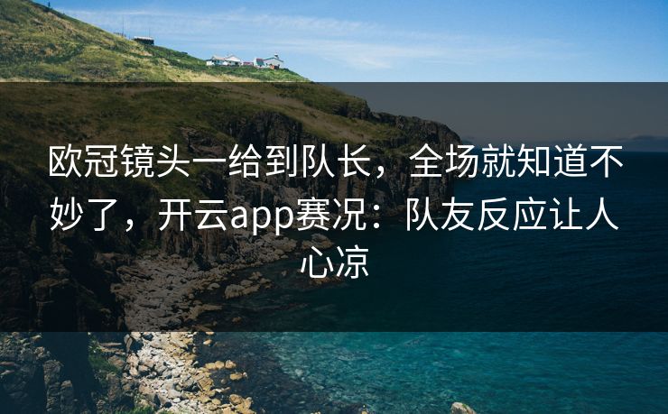 欧冠镜头一给到队长，全场就知道不妙了，开云app赛况：队友反应让人心凉