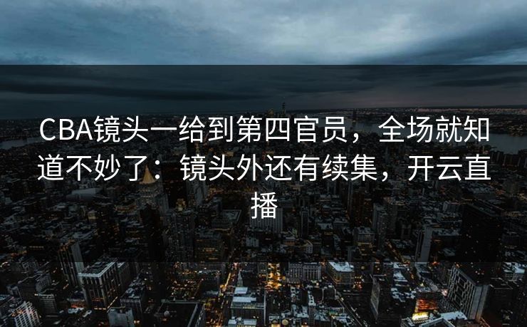 CBA镜头一给到第四官员，全场就知道不妙了：镜头外还有续集，开云直播