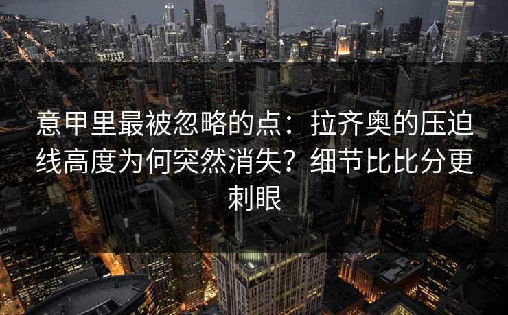 意甲里最被忽略的点：拉齐奥的压迫线高度为何突然消失？细节比比分更刺眼