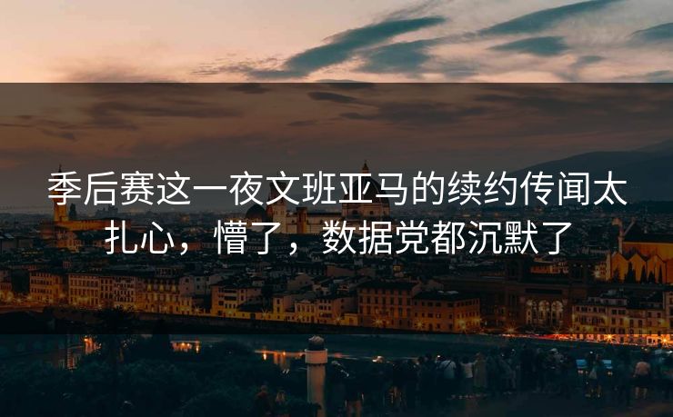 季后赛这一夜文班亚马的续约传闻太扎心，懵了，数据党都沉默了