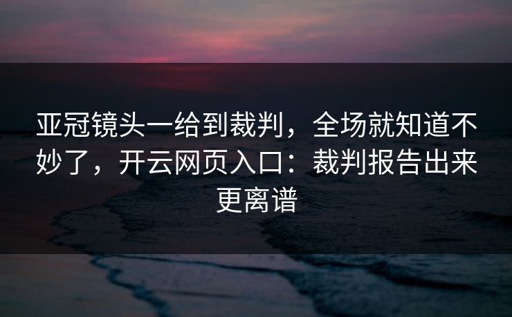 亚冠镜头一给到裁判，全场就知道不妙了，开云网页入口：裁判报告出来更离谱