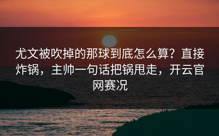尤文被吹掉的那球到底怎么算？直接炸锅，主帅一句话把锅甩走，开云官网赛况
