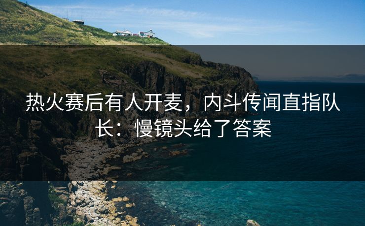 热火赛后有人开麦，内斗传闻直指队长：慢镜头给了答案