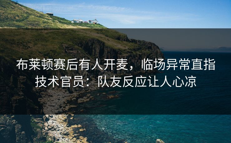 布莱顿赛后有人开麦，临场异常直指技术官员：队友反应让人心凉