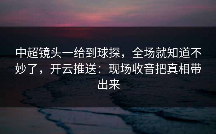 中超镜头一给到球探,全场就知道不妙了,开云推送:现场收音把真相带出来