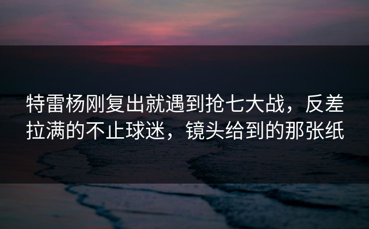 特雷杨刚复出就遇到抢七大战,反差拉满的不止球迷,镜头给到的那张纸