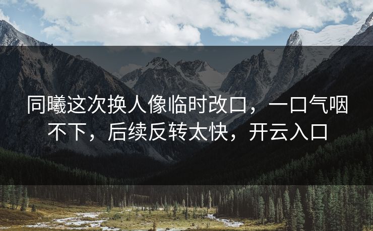 同曦这次换人像临时改口,一口气咽不下,后续反转太快,开云入口
