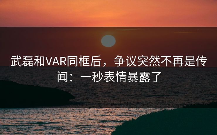 武磊和VAR同框后，争议突然不再是传闻：一秒表情暴露了