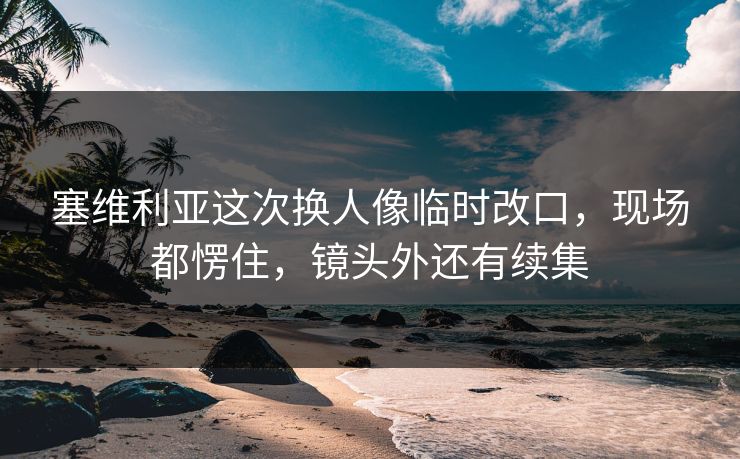 塞维利亚这次换人像临时改口，现场都愣住，镜头外还有续集