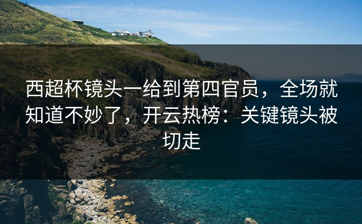 西超杯镜头一给到第四官员，全场就知道不妙了，开云热榜：关键镜头被切走