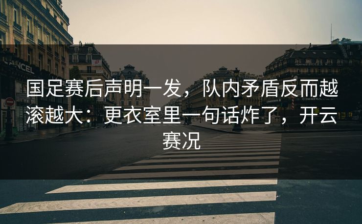 国足赛后声明一发，队内矛盾反而越滚越大：更衣室里一句话炸了，开云赛况