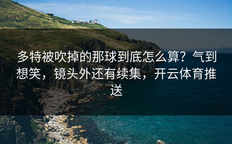 多特被吹掉的那球到底怎么算?气到想笑,镜头外还有续集,开云体育推送